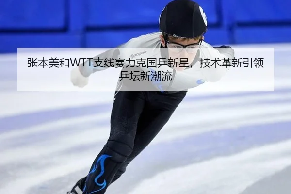 张本美和WTT支线赛力克国乒新星，技术革新引领乒坛新潮流