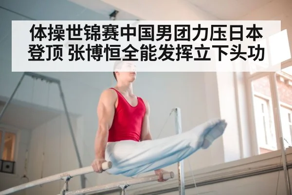 体操世锦赛中国男团力压日本登顶 张博恒全能发挥立下头功